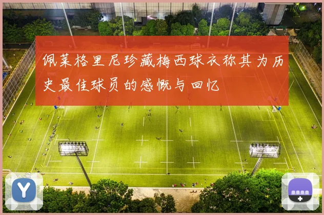 佩莱格里尼珍藏梅西球衣称其为历史最佳球员的感慨与回忆