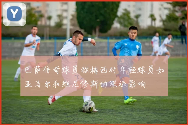 巴萨传奇球员称梅西对年轻球员如亚马尔和维尼修斯的深远影响