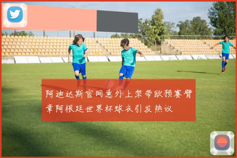 阿迪达斯官网意外上架带欧预赛臂章阿根廷世界杯球衣引发热议
