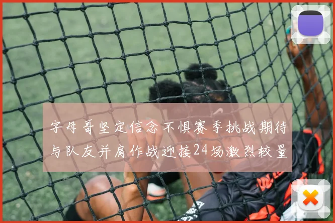 字母哥坚定信念不惧赛季挑战期待与队友并肩作战迎接24场激烈较量
