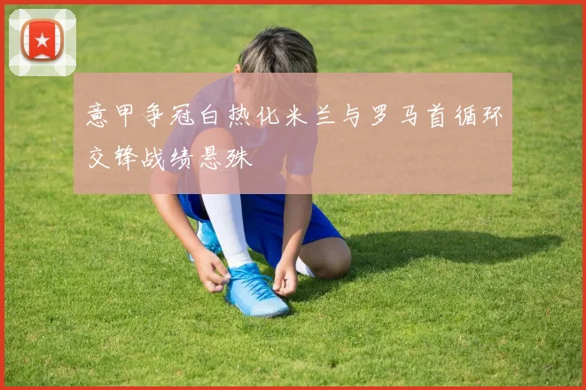意甲争冠白热化米兰与罗马首循环交锋战绩悬殊