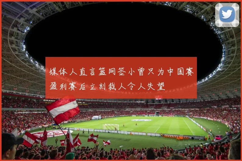 媒体人直言篮网签小曾只为中国赛盈利赛后立刻裁人令人失望