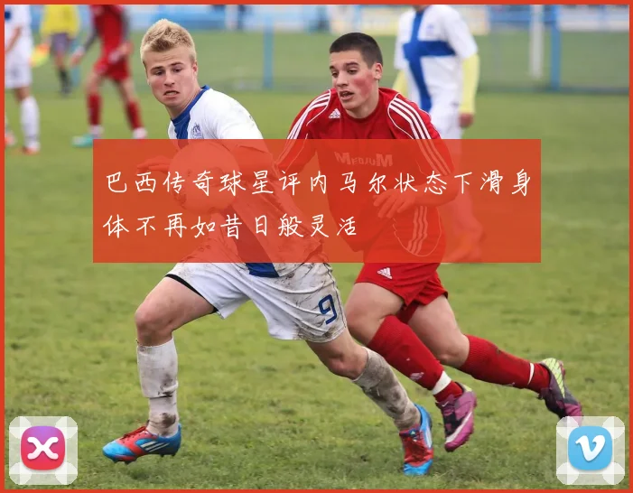 巴西传奇球星评内马尔状态下滑身体不再如昔日般灵活