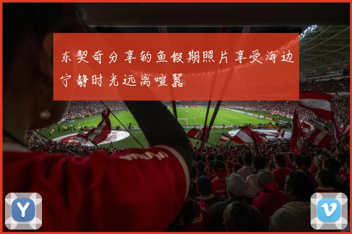东契奇分享钓鱼假期照片享受海边宁静时光远离喧嚣