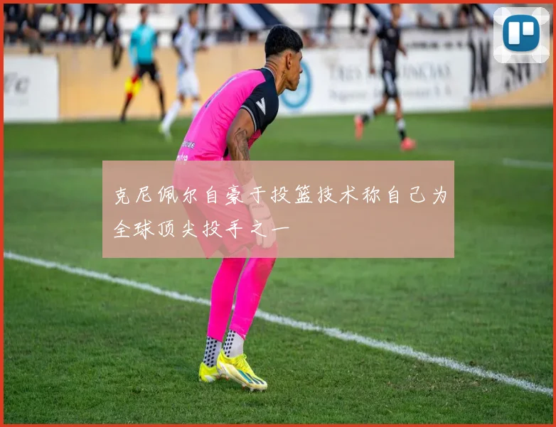 克尼佩尔自豪于投篮技术称自己为全球顶尖投手之一