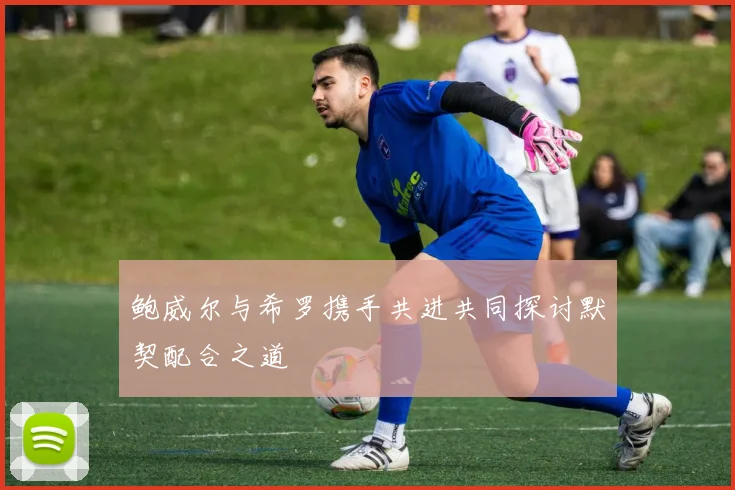 鲍威尔与希罗携手共进共同探讨默契配合之道