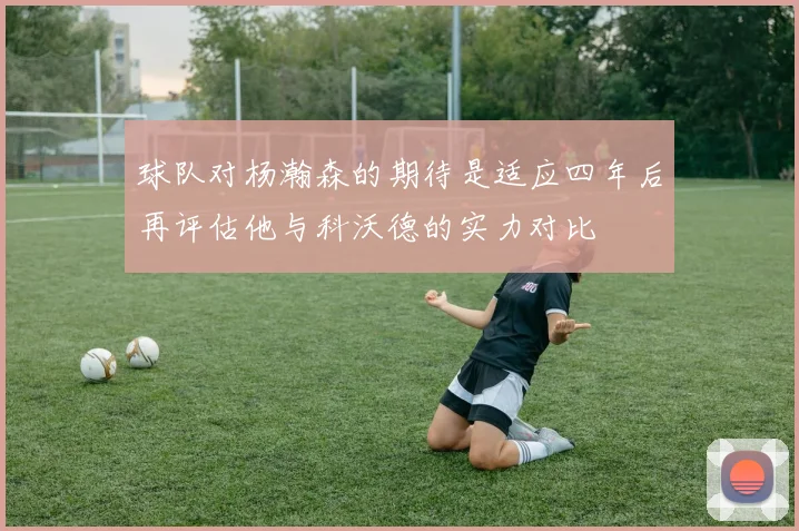 球队对杨瀚森的期待是适应四年后再评估他与科沃德的实力对比