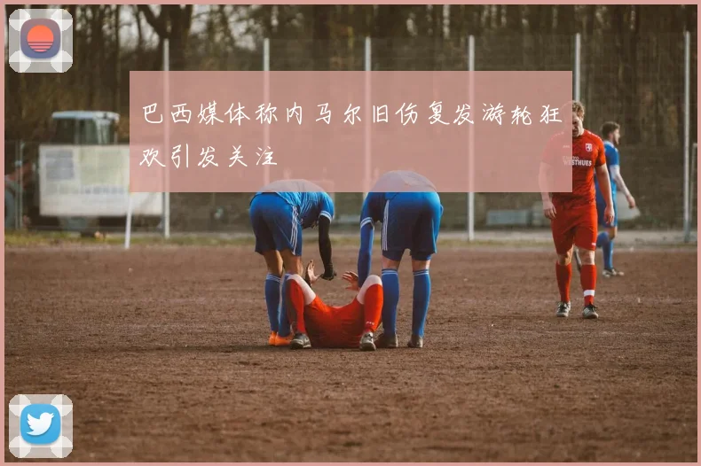 巴西媒体称内马尔旧伤复发游轮狂欢引发关注