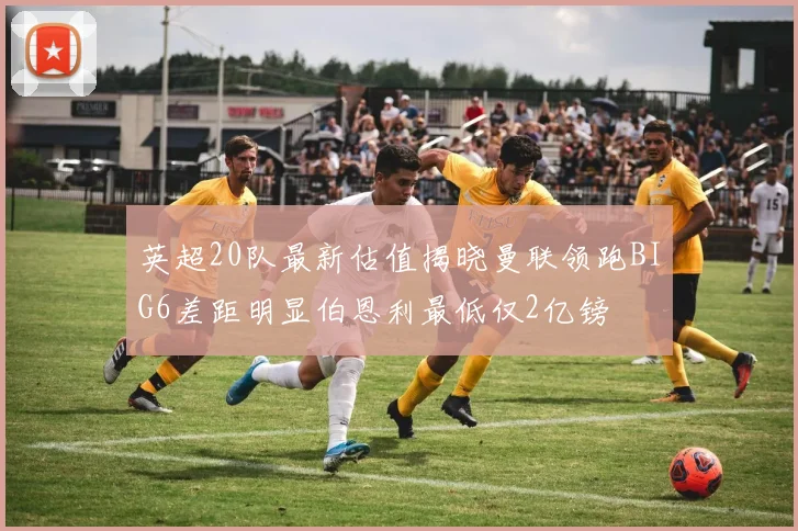 英超20队最新估值揭晓曼联领跑BIG6差距明显伯恩利最低仅2亿镑