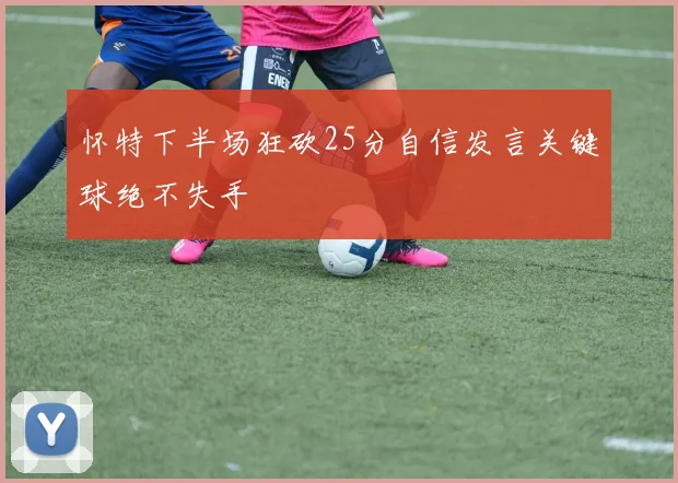 怀特下半场狂砍25分自信发言关键球绝不失手