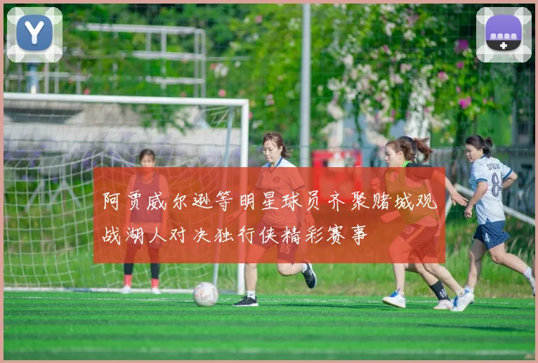 阿贾威尔逊等明星球员齐聚赌城观战湖人对决独行侠精彩赛事