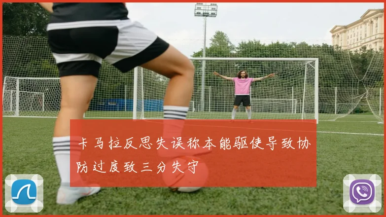 卡马拉反思失误称本能驱使导致协防过度致三分失守