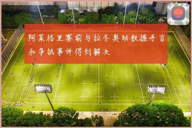 阿莱格里赛前与拉齐奥助教握手言和争执事件得到解决