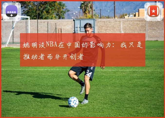 姚明谈NBA在中国的影响力：我只是推动者而非开创者