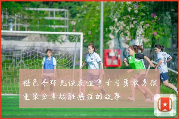 橙色手环见证友谊华子与勇敢男孩重聚分享战胜癌症的故事