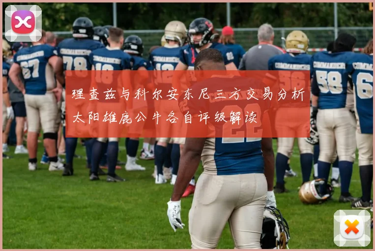 理查兹与科尔安东尼三方交易分析太阳雄鹿公牛各自评级解读