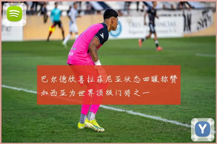 巴尔德欣喜拉菲尼亚状态回暖称赞加西亚为世界顶级门将之一